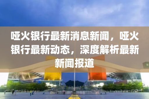 啞火銀(yin)行(xing)最新消息新聞，啞火(huo)銀行最新(xin)動態，深(shen)度解(jie)析最新新聞報道