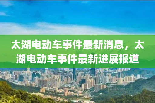 太(tai)湖電(dian)動(dong)車(che)事件(jian)最(zui)新(xin)消(xiao)息(xi)，太湖電動車事(shi)件(jian)最新(xin)進展(zhan)報道