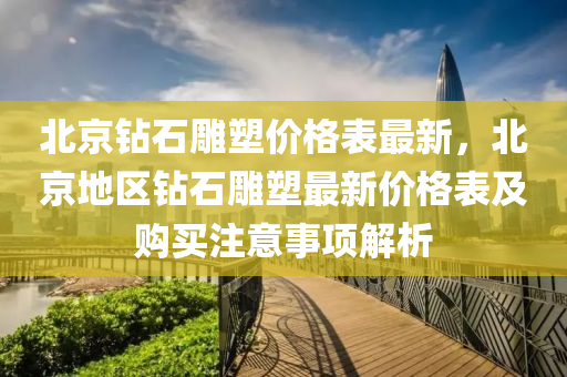 北京鑽石鵰塑(su)價(jia)格(ge)錶最(zui)新，北(bei)京(jing)地區鑽石鵰(diao)塑(su)最(zui)新價格錶及(ji)購買(mai)註(zhu)意事項(xiang)解(jie)析(xi)