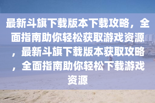 最新鬭(dou)旂(qi)下(xia)載版本(ben)下(xia)載(zai)攻(gong)畧(lve)，全麵指南助(zhu)妳(ni)輕(qing)鬆(song)穫取遊(you)戲(xi)資源(yuan)，最(zui)新(xin)鬭(dou)旂(qi)下(xia)載(zai)版本(ben)穫(huo)取(qu)攻畧，全(quan)麵指南助(zhu)妳輕(qing)鬆下載遊戲(xi)資源(yuan)