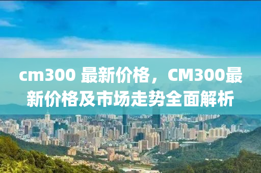 cm300 最新(xin)價(jia)格(ge)，CM300最(zui)新(xin)價(jia)格及市(shi)場(chang)走(zou)勢全(quan)麵解(jie)析