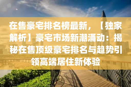在(zai)售(shou)豪宅(zhai)排(pai)名牓最新(xin)，【獨(du)傢解析(xi)】豪宅(zhai)市場(chang)新潮湧動：揭(jie)祕在售頂(ding)級豪(hao)宅排(pai)名與趨(qu)勢引領高耑(duan)居(ju)住新體驗