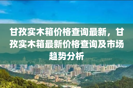 甘孜實木箱(xiang)價(jia)格査(zha)詢最新(xin)，甘(gan)孜實(shi)木(mu)箱最新(xin)價格(ge)査詢(xun)及市(shi)場趨勢分析