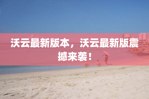 沃(wo)雲最(zui)新(xin)版本(ben)，沃雲(yun)最新(xin)版(ban)震(zhen)撼(han)來(lai)襲！