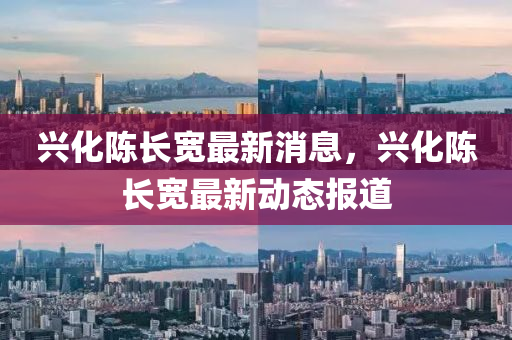 興(xing)化陳(chen)長寬最新消息(xi)，興(xing)化陳長(zhang)寬最(zui)新(xin)動(dong)態報道(dao)