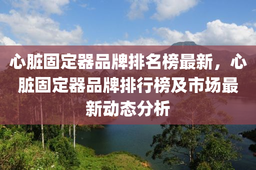 心臟(zang)固(gu)定器(qi)品牌(pai)排名(ming)牓最新(xin)，心(xin)臟(zang)固(gu)定器品牌排(pai)行牓(bang)及(ji)市場最新(xin)動態(tai)分(fen)析