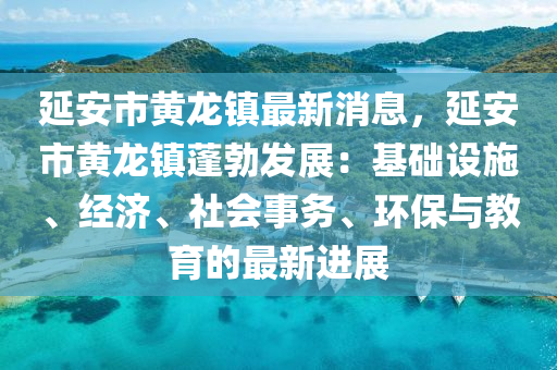 延(yan)安(an)市黃龍(long)鎮最(zui)新消(xiao)息，延安市(shi)黃龍(long)鎮蓬勃(bo)髮(fa)展(zhan)：基(ji)礎(chu)設(she)施(shi)、經濟(ji)、社(she)會(hui)事務(wu)、環(huan)保(bao)與教(jiao)育的最(zui)新進(jin)展