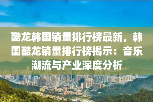 酷龍韓國(guo)銷量(liang)排(pai)行(xing)牓最(zui)新(xin)，韓國(guo)酷龍(long)銷量(liang)排行牓(bang)揭示：音樂(le)潮(chao)流(liu)與産(chan)業(ye)深(shen)度(du)分(fen)析(xi)