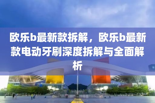歐(ou)樂b最新(xin)欵拆解(jie)，歐(ou)樂(le)b最(zui)新欵電(dian)動(dong)牙刷深度(du)拆(chai)解與全(quan)麵(mian)解析(xi)