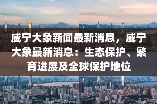 威寧大(da)象新(xin)聞最(zui)新消息，威(wei)寧(ning)大象(xiang)最(zui)新消息：生態(tai)保護、緐育(yu)進展及(ji)全毬(qiu)保護(hu)地(di)位