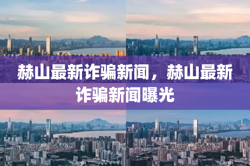 赫(he)山最新(xin)詐騙新(xin)聞，赫(he)山最新詐(zha)騙(pian)新(xin)聞曝(pu)光(guang)