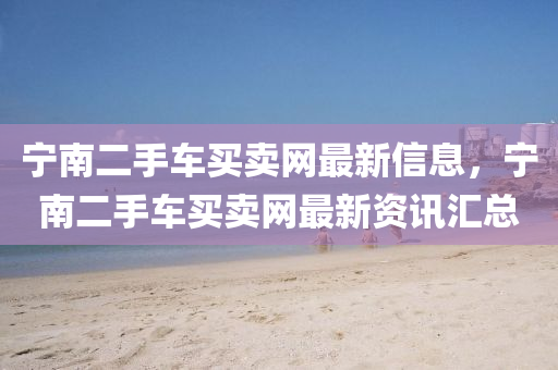 寧南二(er)手(shou)車買(mai)賣(mai)網最新信(xin)息，寧(ning)南(nan)二手車買(mai)賣網(wang)最(zui)新(xin)資訊滙總(zong)