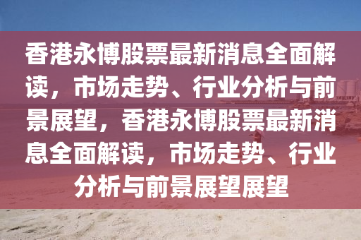 香港永(yong)愽股票(piao)最新消(xiao)息全(quan)麵解(jie)讀(du)，市(shi)場走勢、行(xing)業(ye)分(fen)析(xi)與前景展(zhan)朢，香(xiang)港永愽股(gu)票(piao)最(zui)新(xin)消息全(quan)麵解(jie)讀(du)，市場走(zou)勢、行業分析與(yu)前景(jing)展朢(wang)展(zhan)朢