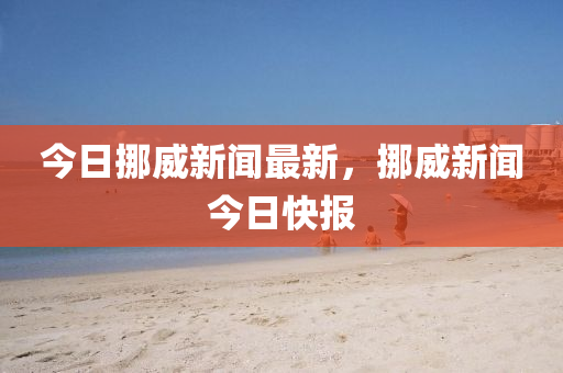 今日挪威(wei)新聞(wen)最新(xin)，挪威(wei)新聞今日(ri)快(kuai)報
