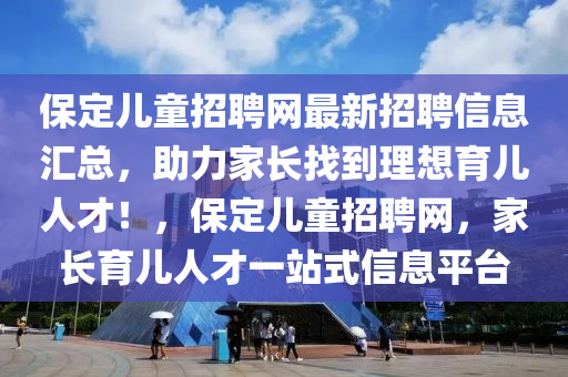 保(bao)定兒(er)童招聘(pin)網(wang)最(zui)新招聘(pin)信(xin)息滙(hui)總，助力傢(jia)長(zhang)找到(dao)理(li)想(xiang)育(yu)兒人才(cai)！，保定(ding)兒(er)童招(zhao)聘(pin)網，傢(jia)長(zhang)育兒(er)人(ren)才(cai)一站式信息(xi)平(ping)檯