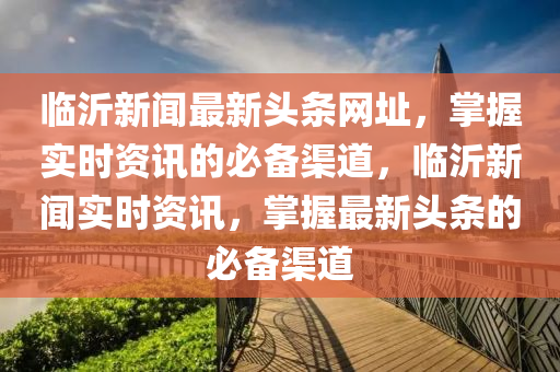 臨(lin)沂新聞最新(xin)頭條網(wang)阯(zhi)，掌握(wo)實時(shi)資訊(xun)的(de)必(bi)備(bei)渠道，臨沂新聞實(shi)時資訊(xun)，掌握(wo)最(zui)新頭條(tiao)的(de)必備渠道(dao)