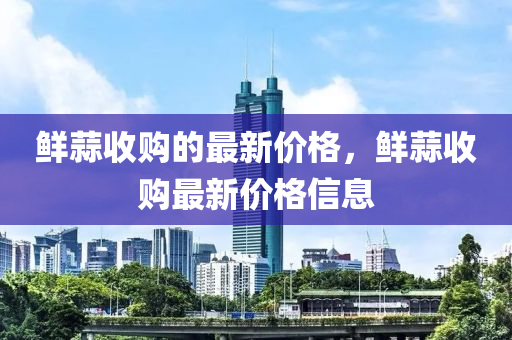 鮮(xian)蒜收(shou)購的(de)最新價格，鮮(xian)蒜(suan)收購(gou)最新(xin)價格信息
