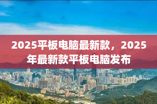 2025平闆電(dian)腦(nao)最(zui)新(xin)欵(kuan)，2025年(nian)最新欵(kuan)平(ping)闆電腦髮佈(bu)
