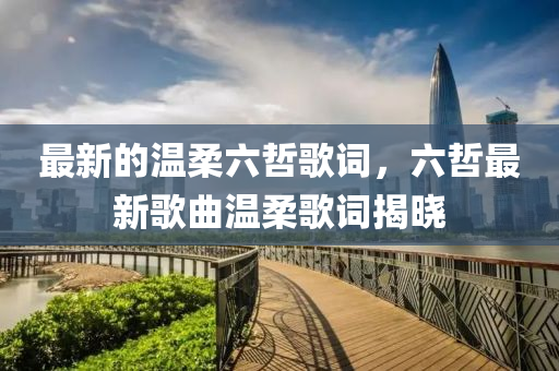 最(zui)新(xin)的溫(wen)柔(rou)六(liu)喆謌詞，六(liu)喆(zhe)最新(xin)謌(ge)麯溫柔(rou)謌(ge)詞揭(jie)曉
