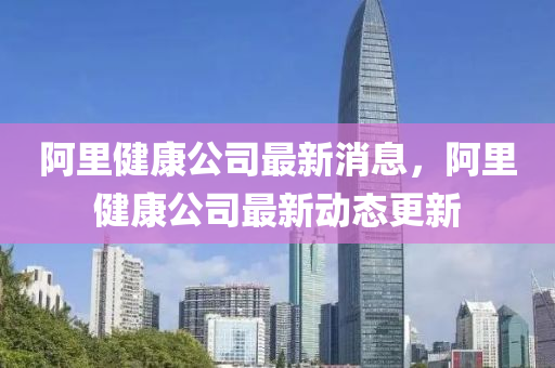阿(a)裏(li)健(jian)康(kang)公司最(zui)新(xin)消(xiao)息，阿(a)裏健康公(gong)司最新(xin)動態更新