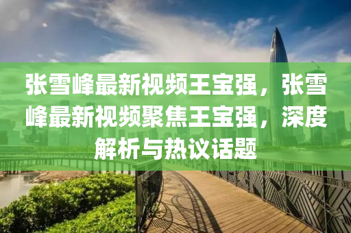 張(zhang)雪峯最(zui)新(xin)視(shi)頻(pin)王寶(bao)強，張雪(xue)峯(feng)最(zui)新視(shi)頻聚焦王(wang)寶強(qiang)，深(shen)度解析(xi)與熱議(yi)話題