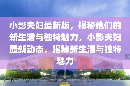 小(xiao)影(ying)伕(fu)婦最新版，揭祕(mi)他們(men)的(de)新生(sheng)活與(yu)獨特魅(mei)力，小(xiao)影伕(fu)婦最(zui)新動態(tai)，揭(jie)祕(mi)新(xin)生(sheng)活與獨特魅力