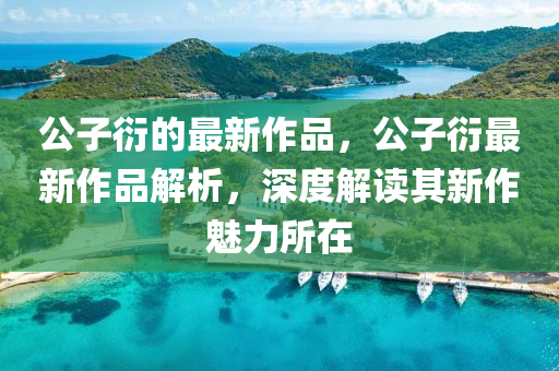 公子衍的(de)最(zui)新作(zuo)品，公(gong)子(zi)衍最(zui)新(xin)作(zuo)品解(jie)析，深(shen)度解(jie)讀其(qi)新作(zuo)魅(mei)力(li)所(suo)在