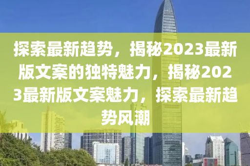 探索最(zui)新(xin)趨勢(shi)，揭(jie)祕(mi)2023最新(xin)版文案的(de)獨特(te)魅(mei)力(li)，揭祕(mi)2023最新版(ban)文案魅(mei)力，探(tan)索(suo)最新趨勢(shi)風潮(chao)
