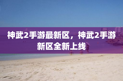 神武2手(shou)遊最新(xin)區(qu)，神(shen)武(wu)2手遊新(xin)區(qu)全(quan)新上(shang)線(xian)