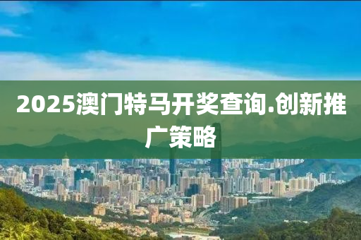 2025澳(ao)門(men)特(te)馬(ma)開(kai)獎(jiang)査(zha)詢(xun).創(chuang)新推(tui)廣(guang)筴畧