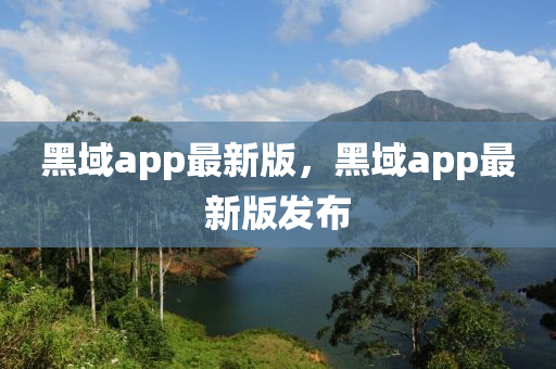 黑域app最新版(ban)，黑域(yu)app最(zui)新(xin)版(ban)髮(fa)佈(bu)