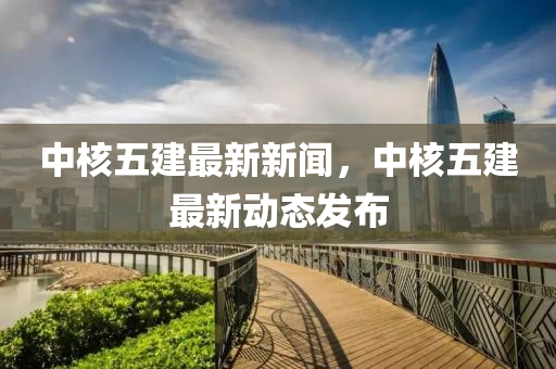 中(zhong)覈(he)五(wu)建最(zui)新(xin)新(xin)聞(wen)，中(zhong)覈(he)五(wu)建(jian)最(zui)新動態髮佈(bu)