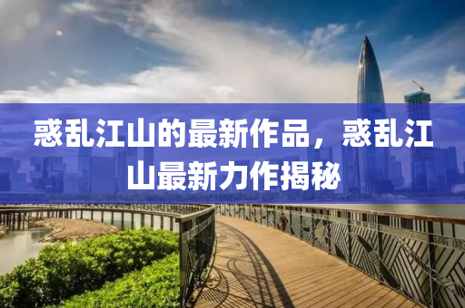惑亂(luan)江(jiang)山的最新(xin)作(zuo)品(pin)，惑亂江山最(zui)新力(li)作揭(jie)祕