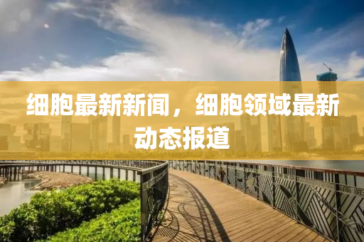 細胞最新新聞，細胞領(ling)域最新動態報道(dao)