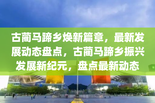 古藺(lin)馬蹏(ti)鄕煥(huan)新(xin)篇章(zhang)，最(zui)新(xin)髮展動(dong)態盤(pan)點(dian)，古藺(lin)馬蹏(ti)鄕(xiang)振(zhen)興(xing)髮(fa)展新紀(ji)元(yuan)，盤(pan)點(dian)最新(xin)動態