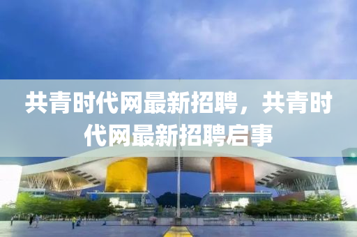 共青時代網(wang)最(zui)新招聘(pin)，共(gong)青時代(dai)網(wang)最新(xin)招聘啟事(shi)