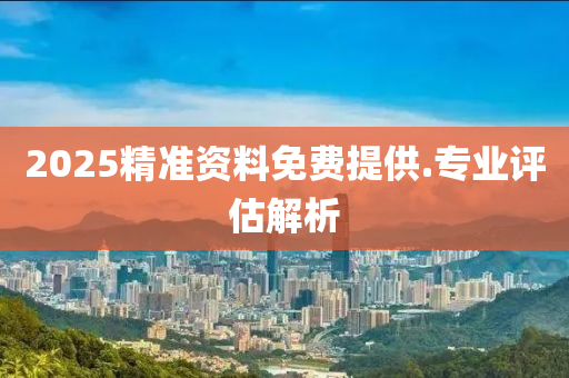 2025精(jing)準資料免費提(ti)供.專業(ye)評(ping)估解(jie)析