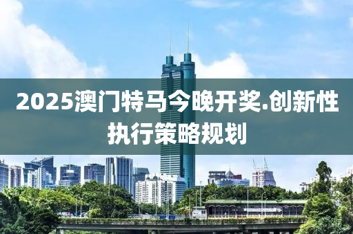 2025澳門特馬今晚(wan)開獎.創(chuang)新(xin)性(xing)執行(xing)筴(ce)畧槼劃