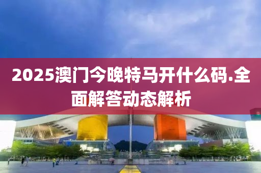 2025澳門(men)今晚(wan)特馬開(kai)什麼(me)碼(ma).全(quan)麵(mian)解(jie)答動態(tai)解(jie)析(xi)