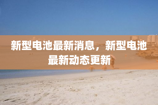 新(xin)型電(dian)池(chi)最新消(xiao)息(xi)，新型電池最新(xin)動態(tai)更新