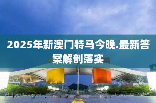 2025年(nian)新(xin)澳門(men)特馬(ma)今(jin)晚(wan).最(zui)新答(da)案(an)解(jie)剖(pou)落(luo)實