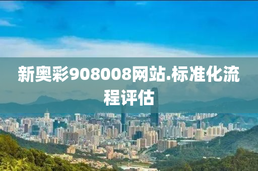 新(xin)奧綵(cai)908008網站(zhan).標準(zhun)化流(liu)程評估(gu)