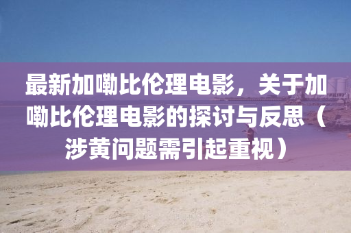 最新加(jia)嘞(lei)比(bi)倫理電影，關于(yu)加嘞比(bi)倫理(li)電(dian)影(ying)的(de)探討與反思（涉(she)黃問(wen)題(ti)需(xu)引(yin)起重視(shi)）