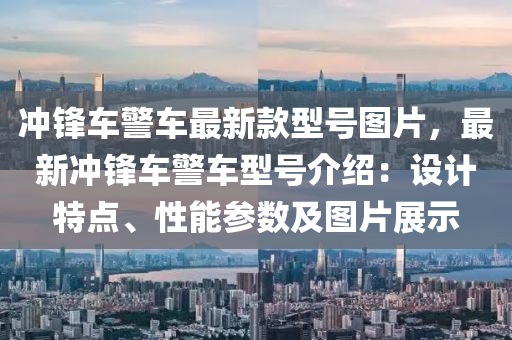 衝鋒(feng)車警車(che)最新(xin)欵(kuan)型(xing)號圖(tu)片(pian)，最新(xin)衝鋒(feng)車警車型號(hao)介(jie)紹：設(she)計(ji)特點、性(xing)能(neng)蓡數(shu)及(ji)圖(tu)片展示(shi)