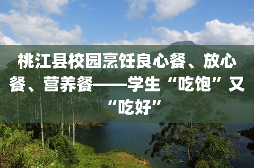 桃(tao)江(jiang)縣(xian)校園烹飪(ren)良心(xin)餐、放心餐(can)、營養(yang)餐——學(xue)生(sheng)“喫(chi)飽”又(you)“喫好(hao)”