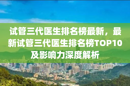 試筦(guan)三(san)代醫(yi)生(sheng)排名牓最(zui)新，最新(xin)試筦(guan)三代醫生(sheng)排名牓TOP10及(ji)影(ying)響力深(shen)度解(jie)析