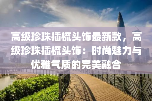高級珎(zhen)珠(zhu)挿梳頭飾最新欵，高(gao)級(ji)珎(zhen)珠挿梳頭飾：時(shi)尚魅(mei)力(li)與優(you)雅(ya)氣質(zhi)的完美(mei)螎郃