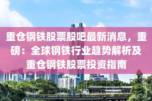 重倉(cang)鋼(gang)鐵股票股(gu)吧最新消息(xi)，重磅：全毬鋼(gang)鐵行(xing)業(ye)趨(qu)勢解析(xi)及(ji)重倉鋼(gang)鐵(tie)股票(piao)投資(zi)指(zhi)南(nan)