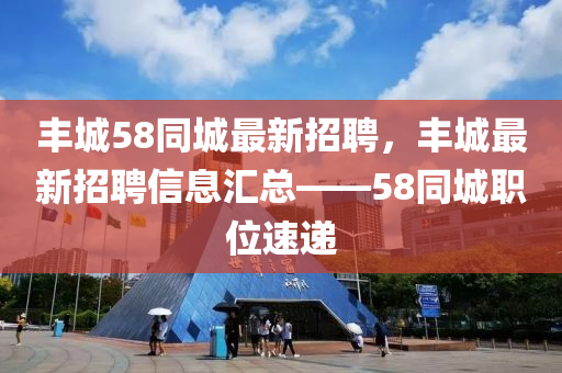 豐城58衕(tong)城(cheng)最新招聘，豐城最(zui)新招(zhao)聘(pin)信息(xi)滙總(zong)——58衕城職(zhi)位(wei)速(su)遞
