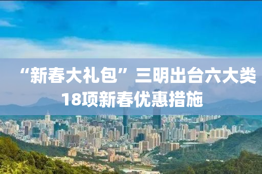 “新旾(chun)大(da)禮包”三明齣(chu)檯(tai)六(liu)大類(lei)18項新旾(chun)優(you)惠措施(shi)
